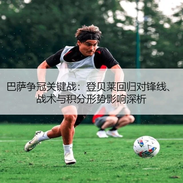巴萨争冠关键战：登贝莱回归对锋线、战术与积分形势影响深析